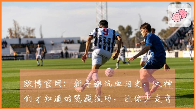 欧博官网：新手避坑血泪史，大神们才知道的隐藏技巧，让你少走弯路事半功倍