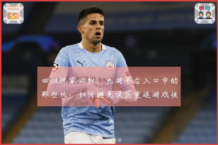 回归玩家必知：九游平台入口中的那些坑，如何避免误区重返游戏快乐？