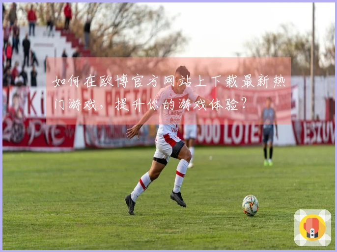 如何在欧博官方网站上下载最新热门游戏，提升你的游戏体验？